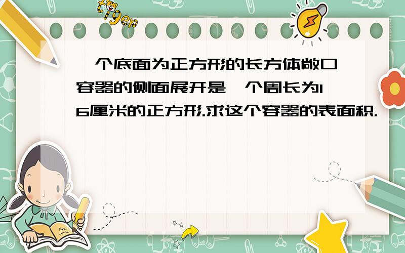 一个底面为正方形的长方体敞口容器的侧面展开是一个周长为16厘米的正方形.求这个容器的表面积.