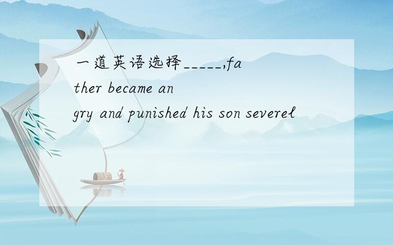 一道英语选择_____,father became angry and punished his son severel