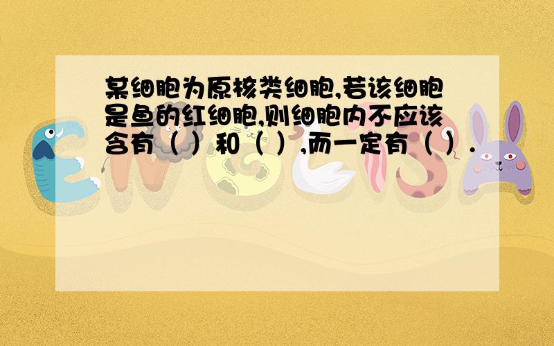 某细胞为原核类细胞,若该细胞是鱼的红细胞,则细胞内不应该含有（ ）和（ ）,而一定有（ ）.