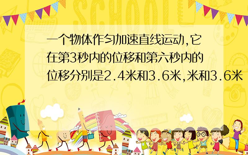 一个物体作匀加速直线运动,它在第3秒内的位移和第六秒内的位移分别是2.4米和3.6米,米和3.6米