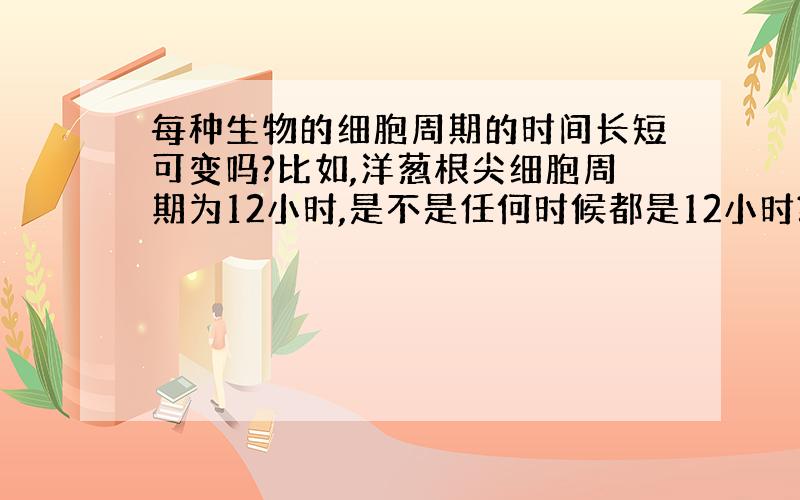 每种生物的细胞周期的时间长短可变吗?比如,洋葱根尖细胞周期为12小时,是不是任何时候都是12小时?