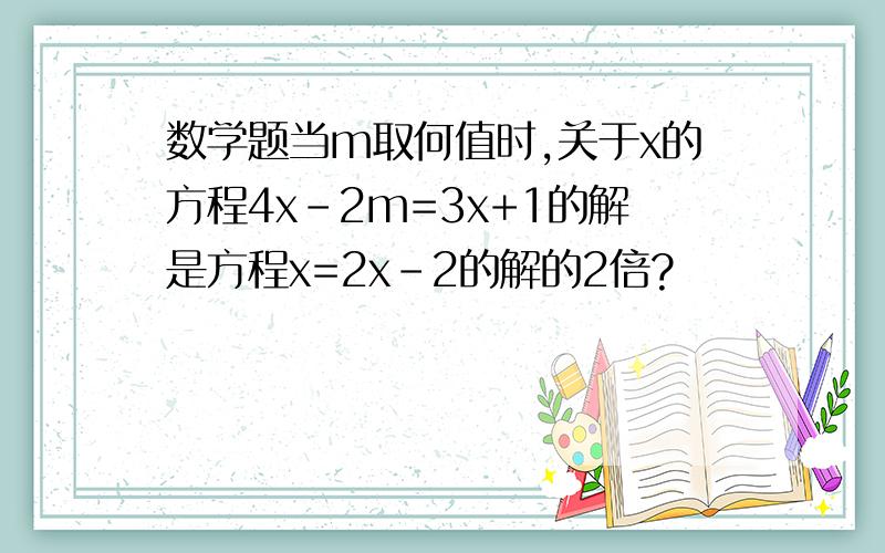 数学题当m取何值时,关于x的方程4x-2m=3x+1的解是方程x=2x-2的解的2倍?