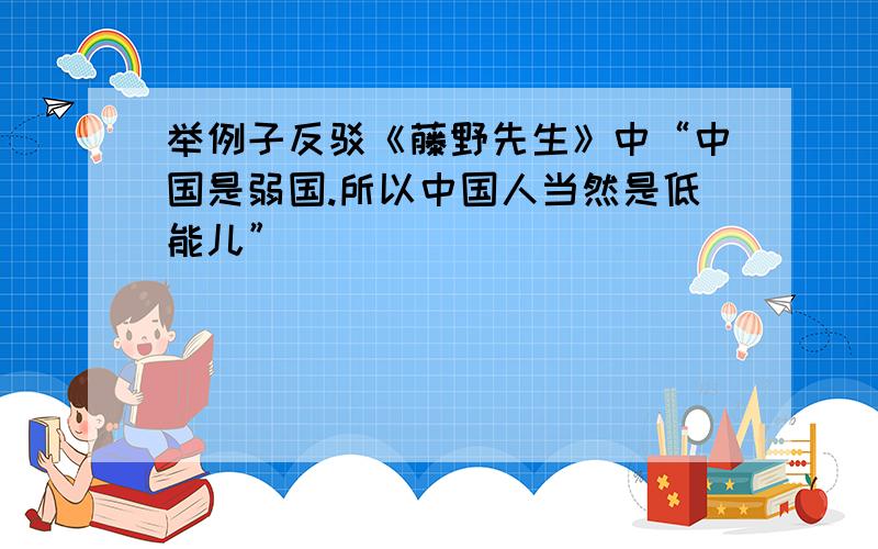 举例子反驳《藤野先生》中“中国是弱国.所以中国人当然是低能儿”