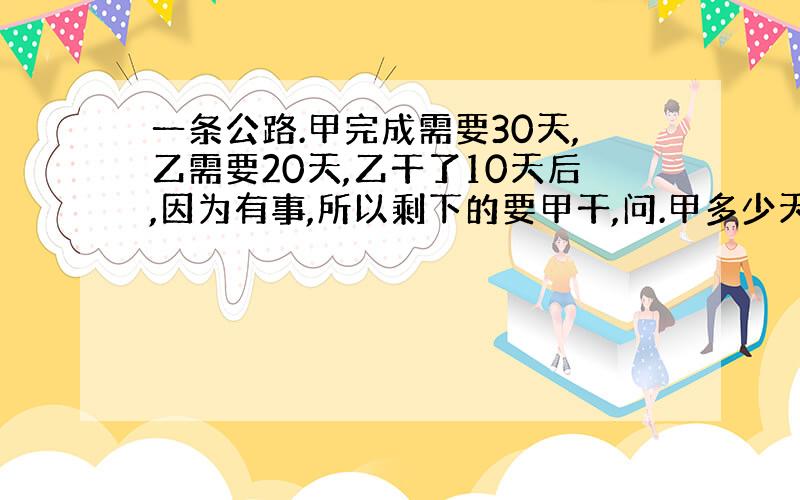 一条公路.甲完成需要30天,乙需要20天,乙干了10天后,因为有事,所以剩下的要甲干,问.甲多少天完成?麻烦把式子写一下