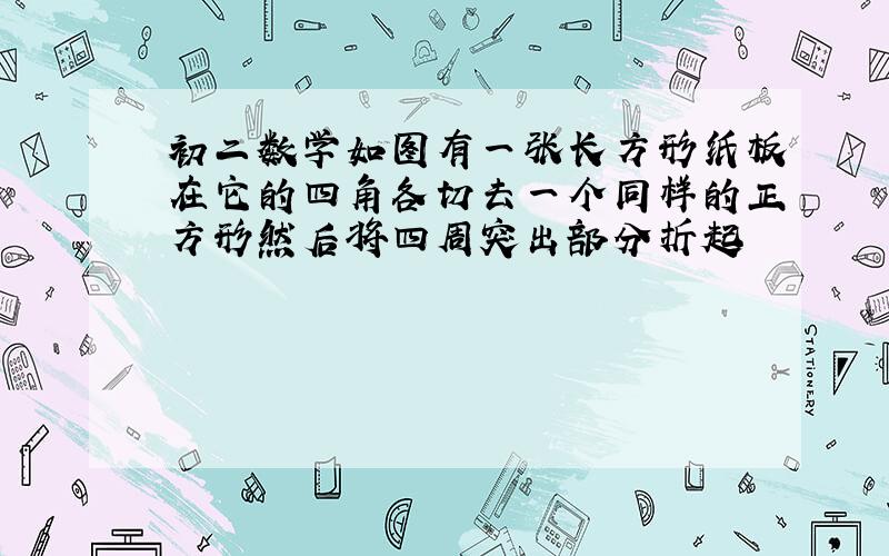 初二数学如图有一张长方形纸板在它的四角各切去一个同样的正方形然后将四周突出部分折起