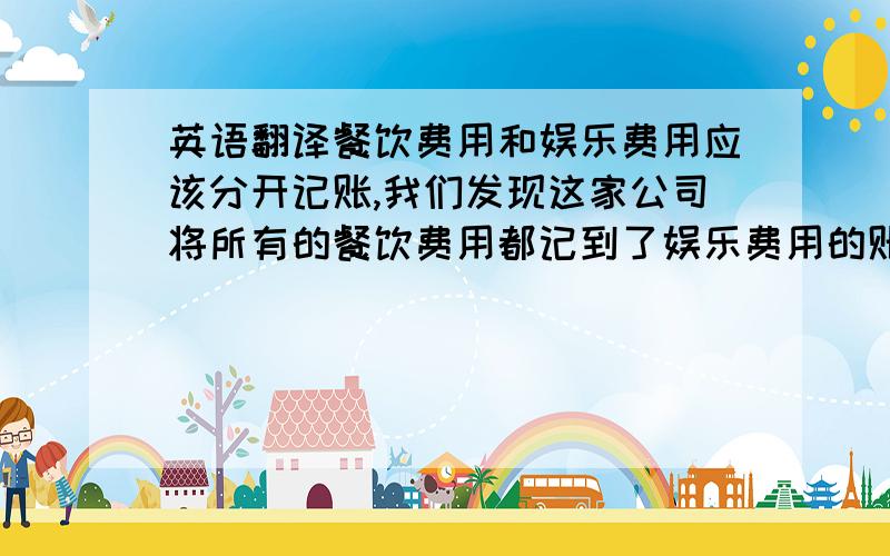 英语翻译餐饮费用和娱乐费用应该分开记账,我们发现这家公司将所有的餐饮费用都记到了娱乐费用的账目中去了.meal and