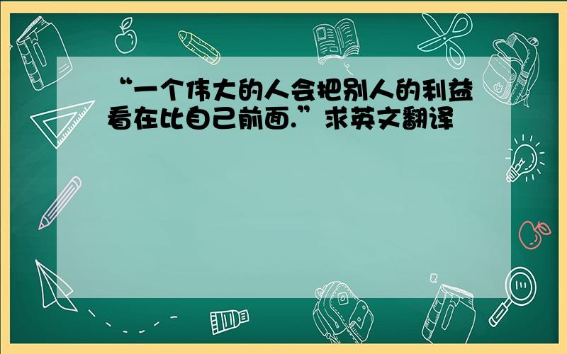 “一个伟大的人会把别人的利益看在比自己前面.”求英文翻译