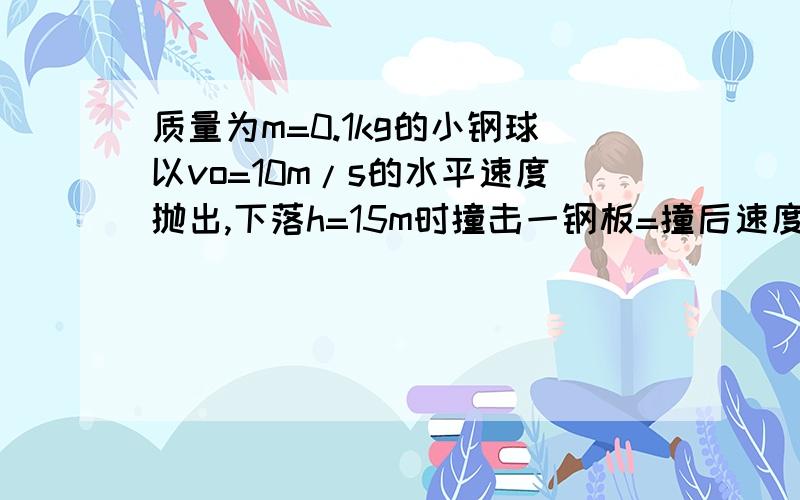 质量为m=0.1kg的小钢球以vo=10m/s的水平速度抛出,下落h=15m时撞击一钢板=撞后速度恰好反向,试求:小球刚