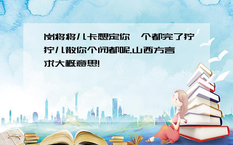 岗将将儿卡想定你一个都完了狞狞儿散你个闭都呢.山西方言,求大概意思!