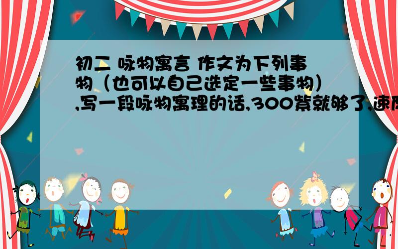 初二 咏物寓言 作文为下列事物（也可以自己选定一些事物）,写一段咏物寓理的话,300紫就够了,速度等………………