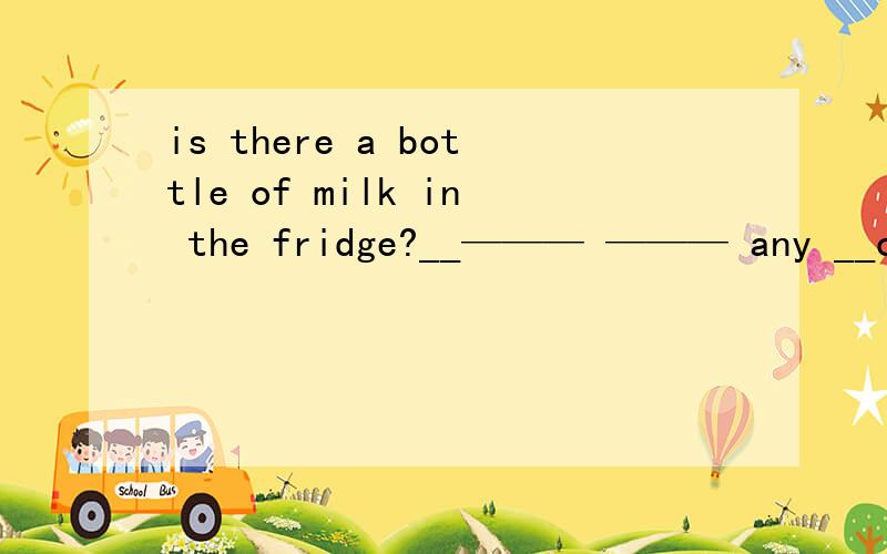 is there a bottle of milk in the fridge?__——— ——— any __of__