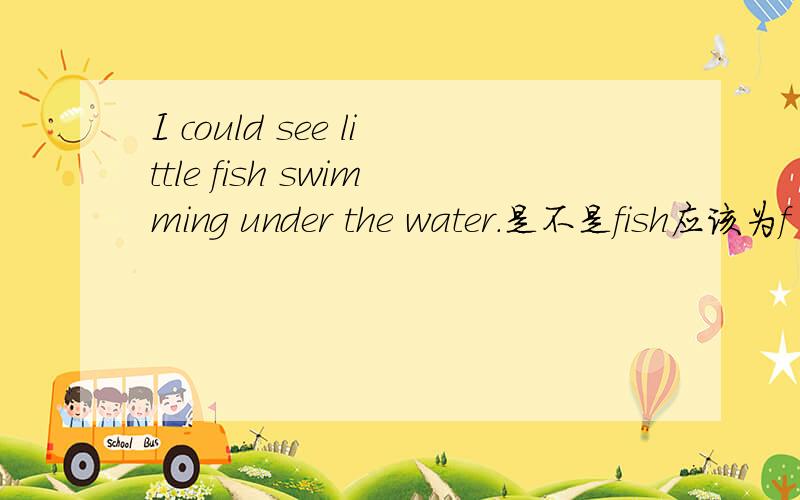 I could see little fish swimming under the water.是不是fish应该为f