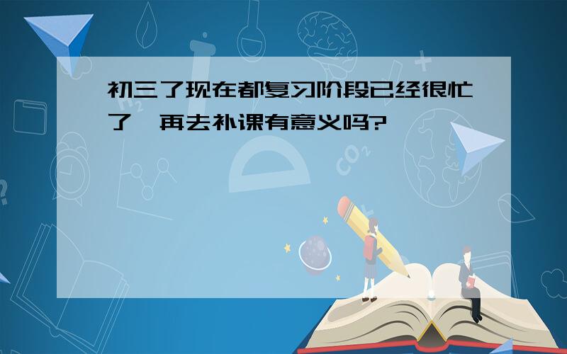 初三了现在都复习阶段已经很忙了,再去补课有意义吗?