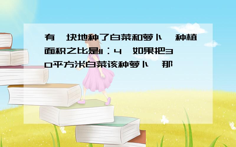 有一块地种了白菜和萝卜,种植面积之比是11：4,如果把30平方米白菜该种萝卜,那