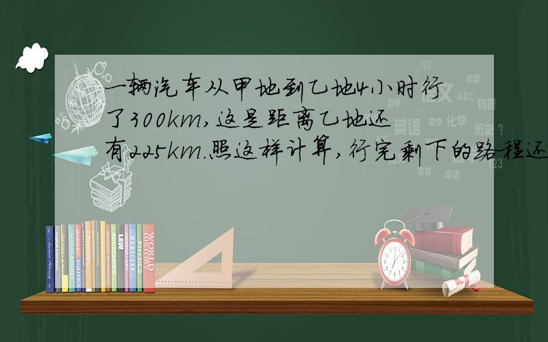 一辆汽车从甲地到乙地4小时行了300km,这是距离乙地还有225km.照这样计算,行完剩下的路程还需要多少时间?用比例解