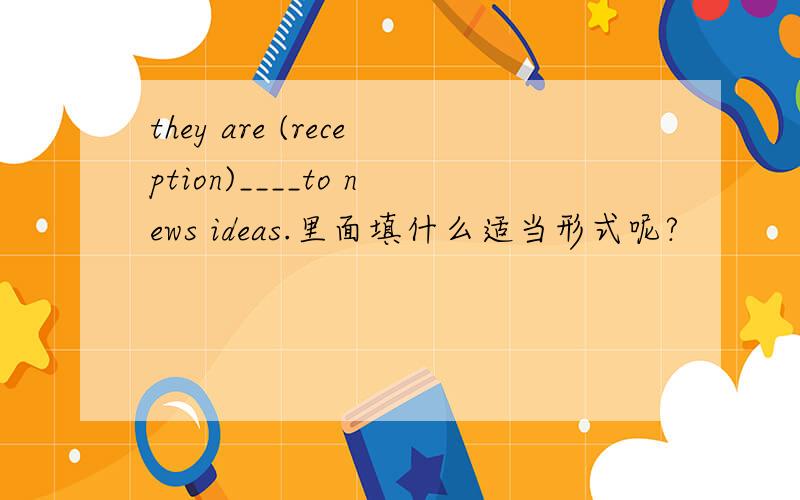 they are (reception)____to news ideas.里面填什么适当形式呢?