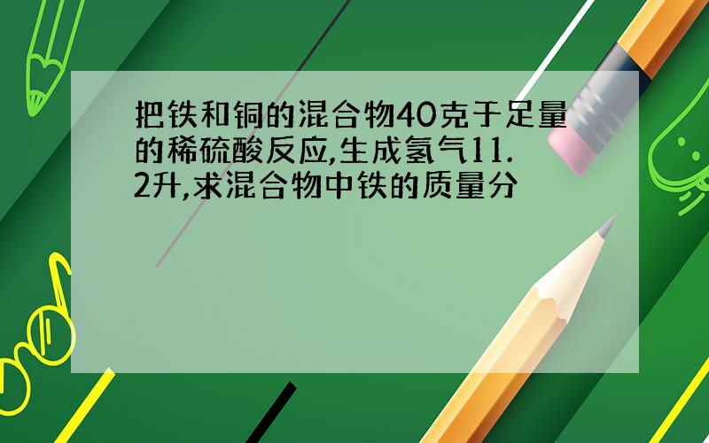 把铁和铜的混合物40克于足量的稀硫酸反应,生成氢气11.2升,求混合物中铁的质量分