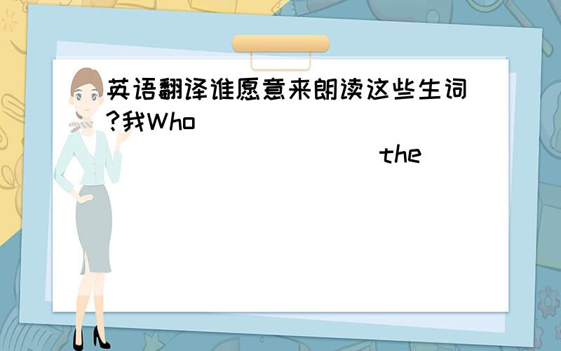 英语翻译谁愿意来朗读这些生词?我Who ____ ____ ____ ____ the ____ ____?____ _