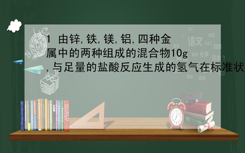 1 由锌,铁,镁,铝,四种金属中的两种组成的混合物10g,与足量的盐酸反应生成的氢气在标准状况下为11.2L,则混合物中