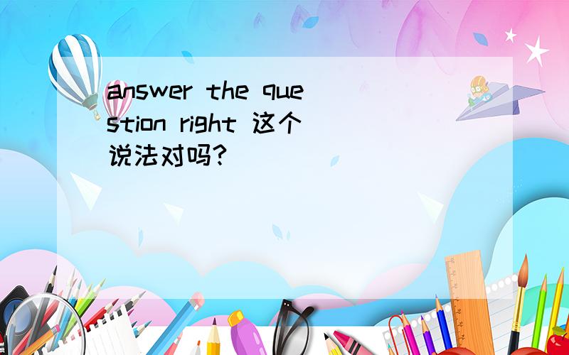 answer the question right 这个说法对吗?