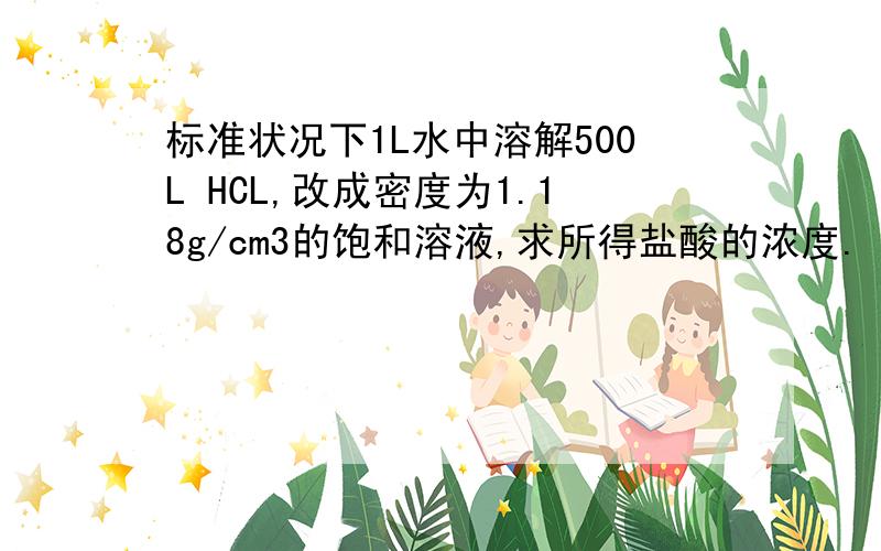 标准状况下1L水中溶解500L HCL,改成密度为1.18g/cm3的饱和溶液,求所得盐酸的浓度.