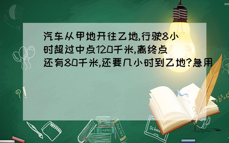 汽车从甲地开往乙地,行驶8小时超过中点120千米,离终点还有80千米,还要几小时到乙地?急用