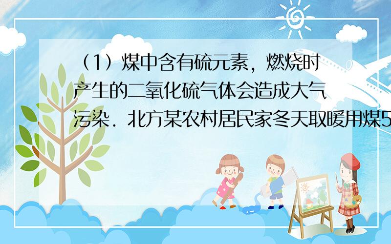 （1）煤中含有硫元素，燃烧时产生的二氧化硫气体会造成大气污染．北方某农村居民家冬天取暖用煤500kg，若煤中含硫2%，则