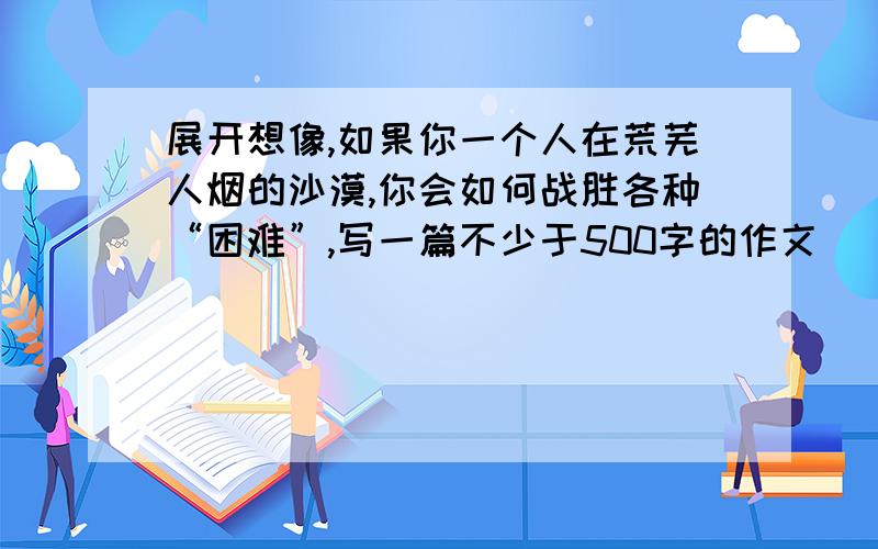 展开想像,如果你一个人在荒芜人烟的沙漠,你会如何战胜各种“困难”,写一篇不少于500字的作文