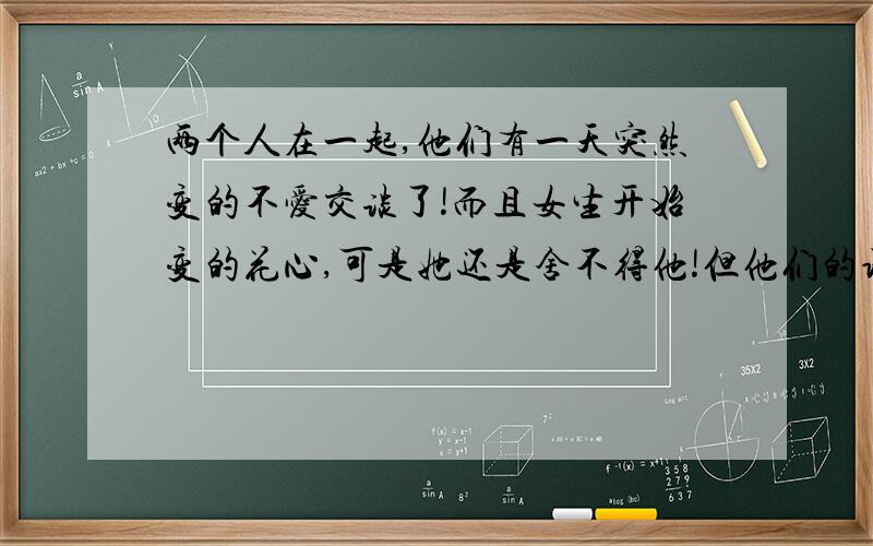 两个人在一起,他们有一天突然变的不爱交谈了!而且女生开始变的花心,可是她还是舍不得他!但他们的语言越来越少,是不是意味他