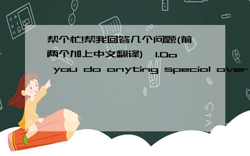 帮个忙!帮我回答几个问题(前两个加上中文翻译),1.Do you do anyting special over the