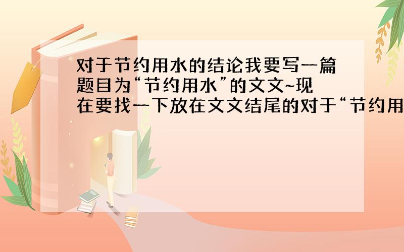 对于节约用水的结论我要写一篇题目为“节约用水”的文文~现在要找一下放在文文结尾的对于“节约用水”这文文的最终结论~300