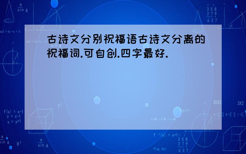 古诗文分别祝福语古诗文分离的祝福词.可自创.四字最好.