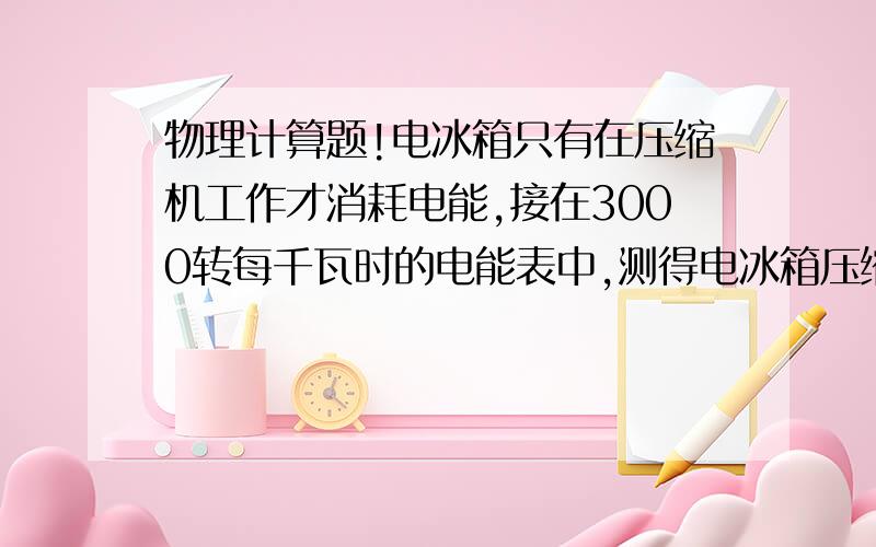 物理计算题!电冰箱只有在压缩机工作才消耗电能,接在3000转每千瓦时的电能表中,测得电冰箱压缩机连续工作10分钟电能表的