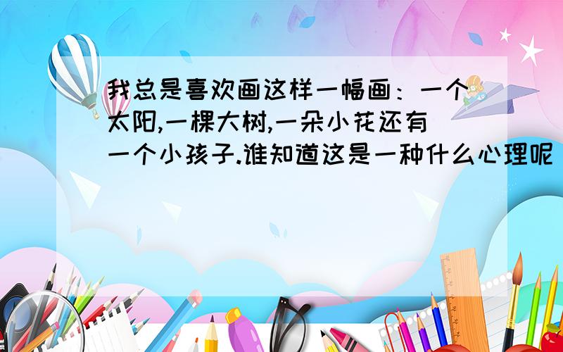 我总是喜欢画这样一幅画：一个太阳,一棵大树,一朵小花还有一个小孩子.谁知道这是一种什么心理呢