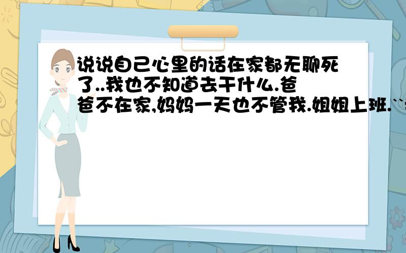 说说自己心里的话在家都无聊死了..我也不知道去干什么.爸爸不在家,妈妈一天也不管我.姐姐上班.``我傻傻的在家呆着都呆3