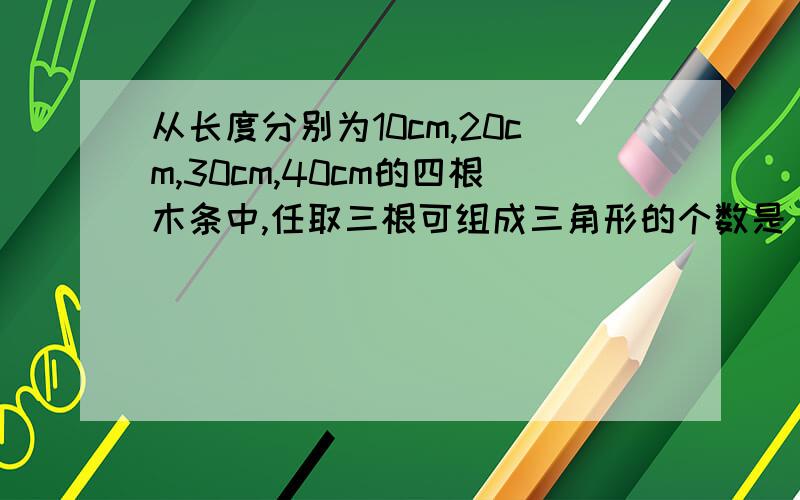 从长度分别为10cm,20cm,30cm,40cm的四根木条中,任取三根可组成三角形的个数是