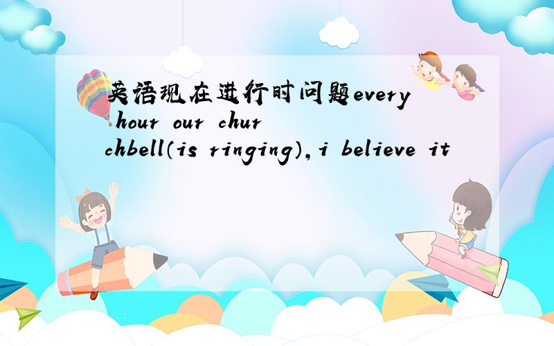 英语现在进行时问题every hour our churchbell（is ringing）,i believe it