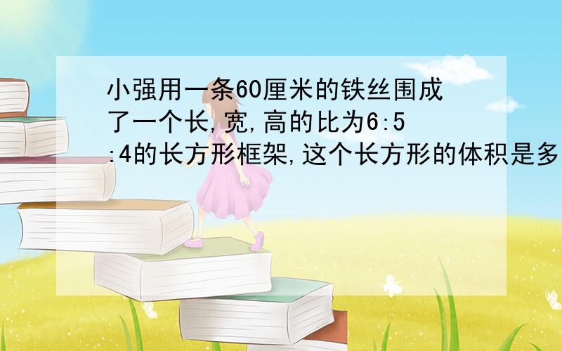 小强用一条60厘米的铁丝围成了一个长,宽,高的比为6:5:4的长方形框架,这个长方形的体积是多少立方厘米?