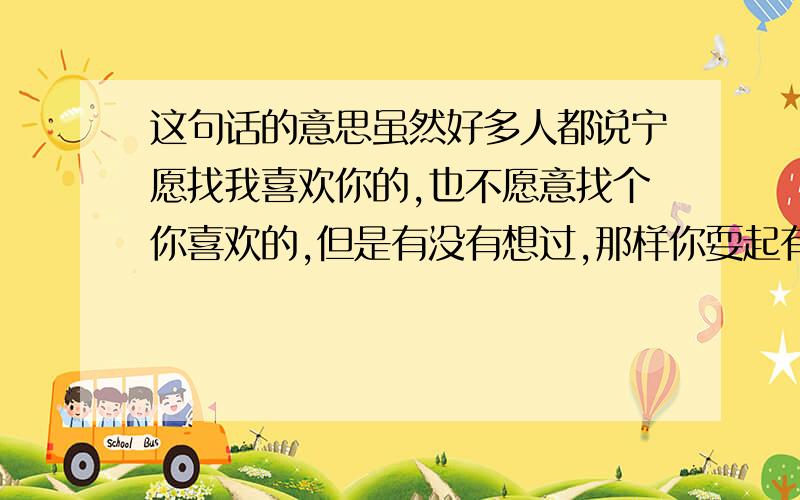 这句话的意思虽然好多人都说宁愿找我喜欢你的,也不愿意找个你喜欢的,但是有没有想过,那样你耍起有意思吗