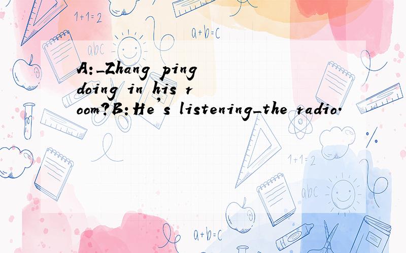 A:_Zhang ping doing in his room?B:He's listening_the radio.