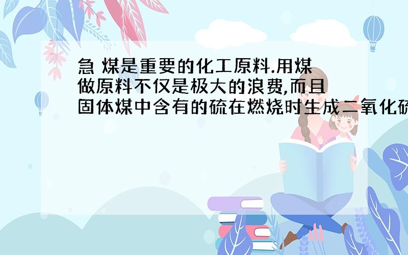 急 煤是重要的化工原料.用煤做原料不仅是极大的浪费,而且固体煤中含有的硫在燃烧时生成二氧化硫气体,造成环境污染.假设东北