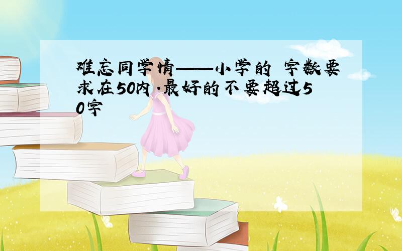 难忘同学情——小学的 字数要求在50内.最好的不要超过50字