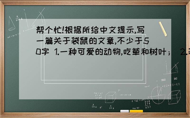 帮个忙!根据所给中文提示,写一篇关于袋鼠的文章,不少于50字 1.一种可爱的动物,吃草和树叶； 2.袋鼠妈妈用袋子携带儿