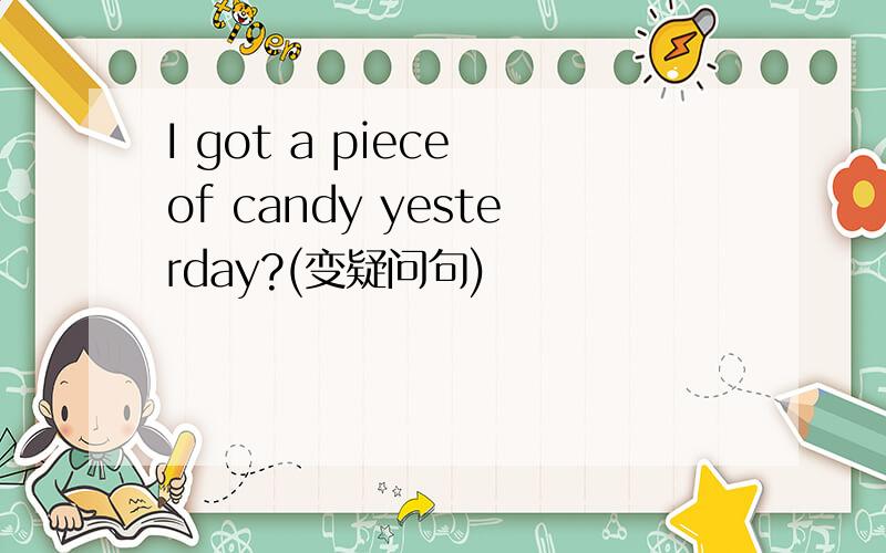 I got a piece of candy yesterday?(变疑问句)