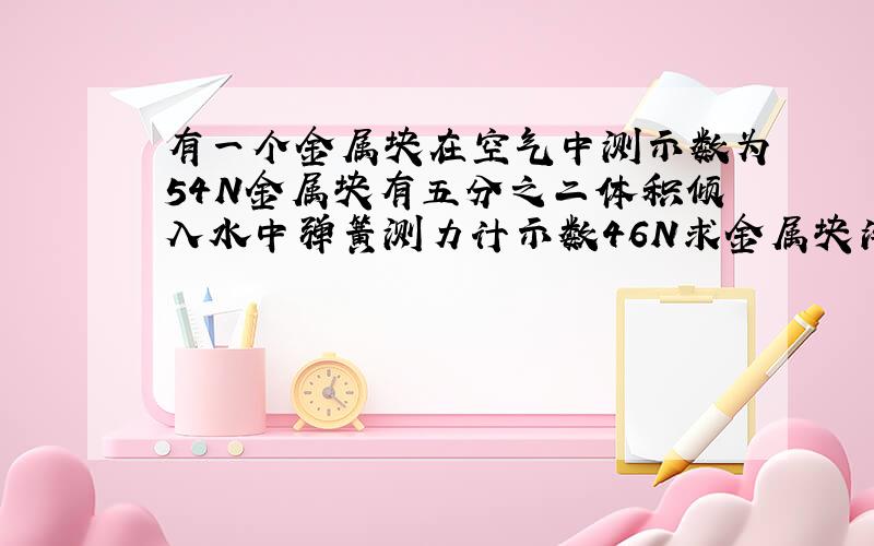 有一个金属块在空气中测示数为54N金属块有五分之二体积倾入水中弹簧测力计示数46N求金属块浮力