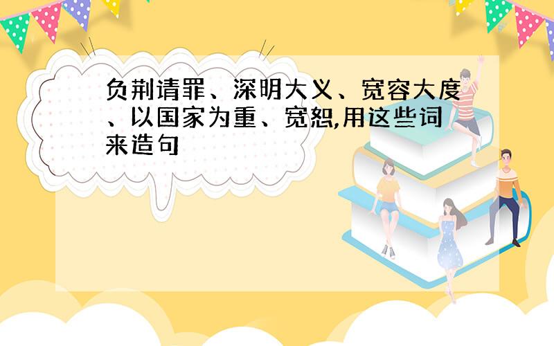 负荆请罪、深明大义、宽容大度、以国家为重、宽恕,用这些词来造句