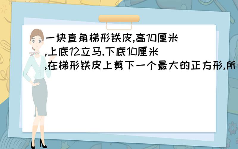 一块直角梯形铁皮,高10厘米,上底12立马,下底10厘米,在梯形铁皮上剪下一个最大的正方形,所剩的面积是( )