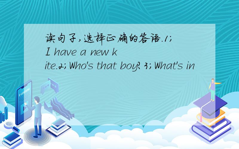 读句子,选择正确的答语.1;I have a new kite.2;Who's that boy?3;What's in