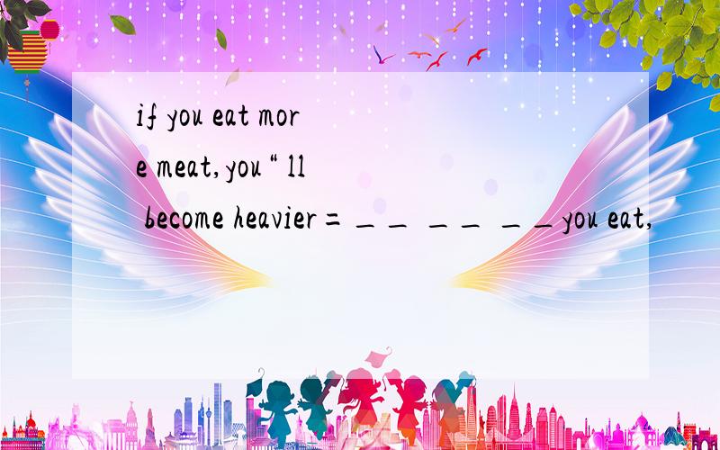 if you eat more meat,you“ ll become heavier=__ __ __you eat,