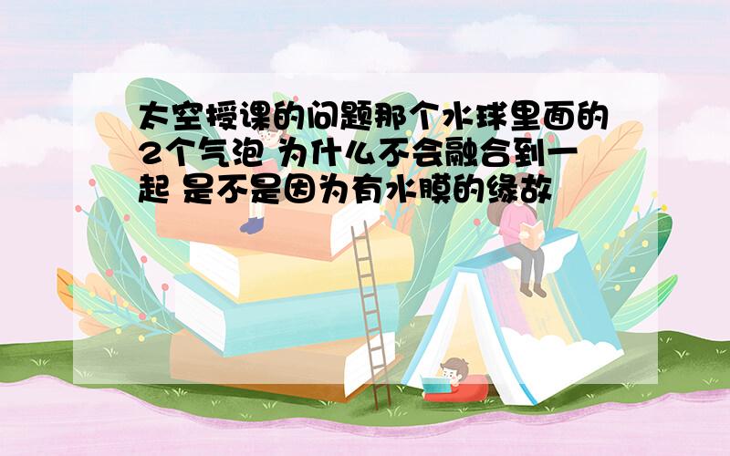 太空授课的问题那个水球里面的2个气泡 为什么不会融合到一起 是不是因为有水膜的缘故